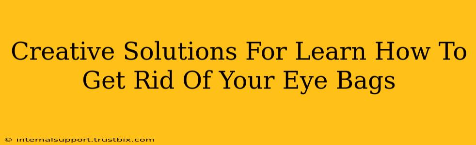 Creative Solutions For Learn How To Get Rid Of Your Eye Bags