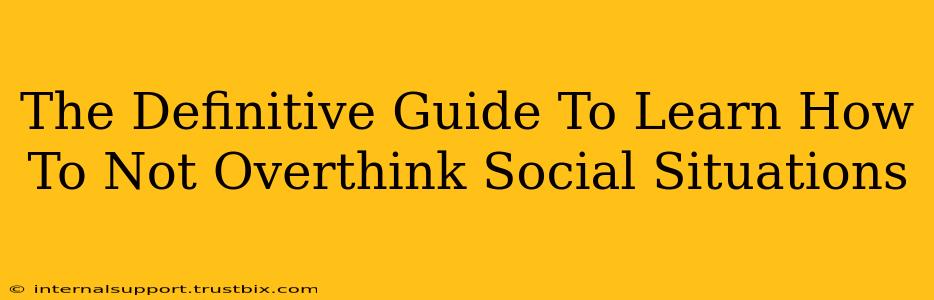 The Definitive Guide To Learn How To Not Overthink Social Situations