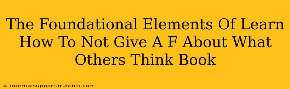 The Foundational Elements Of Learn How To Not Give A F About What Others Think Book